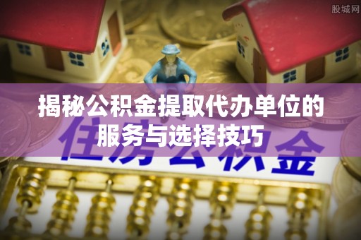 桑日揭秘公积金提取代办单位的服务与选择技巧