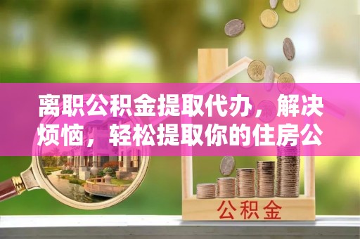桑日离职公积金提取代办，解决烦恼，轻松提取你的住房公积金