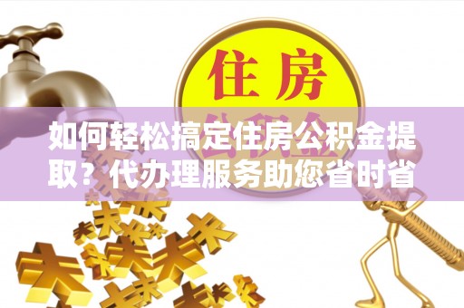 桑日如何轻松搞定住房公积金提取？代办理服务助您省时省力