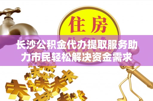 桑日长沙公积金代办提取服务助力市民轻松解决资金需求