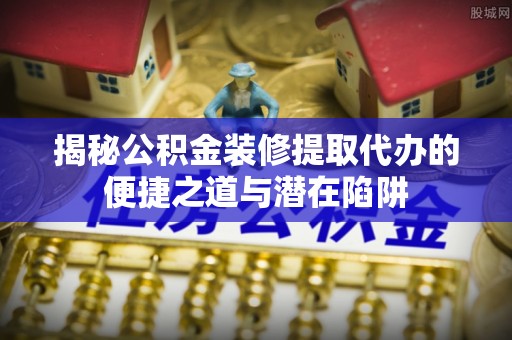桑日揭秘公积金装修提取代办的便捷之道与潜在陷阱