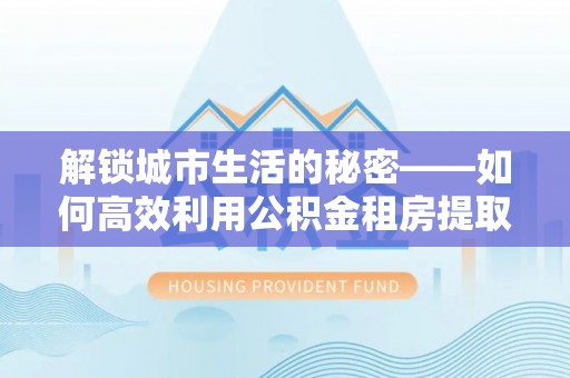 桑日解锁城市生活的秘密——如何高效利用公积金租房提取政策优化居住体验