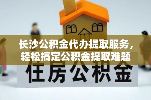 桑日长沙公积金代办提取服务，轻松搞定公积金提取难题