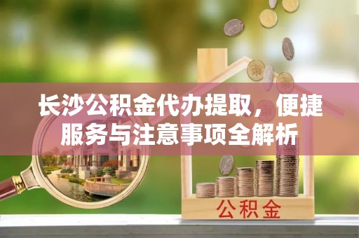 桑日长沙公积金代办提取，便捷服务与注意事项全解析