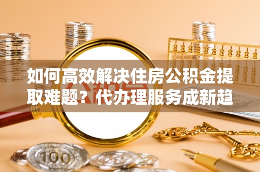 桑日如何高效解决住房公积金提取难题？代办理服务成新趋势