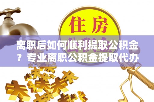 桑日离职后如何顺利提取公积金？专业离职公积金提取代办服务指南