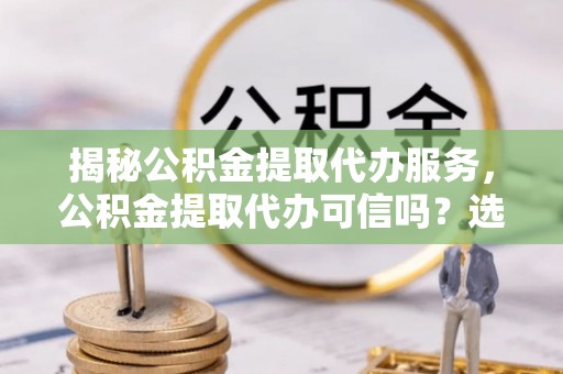 桑日揭秘公积金提取代办服务，公积金提取代办可信吗？选择前你需要知道的真相