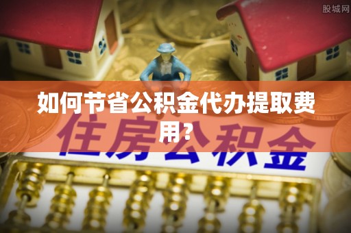 桑日如何节省公积金代办提取费用？