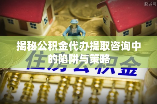 桑日揭秘公积金代办提取咨询中的陷阱与策略