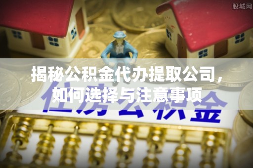 桑日揭秘公积金代办提取公司，如何选择与注意事项