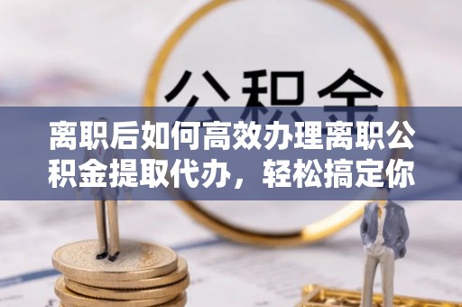桑日离职后如何高效办理离职公积金提取代办，轻松搞定你的公积金