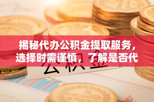 桑日揭秘代办公积金提取服务，选择时需谨慎，了解是否代办公积金提取可靠吗？