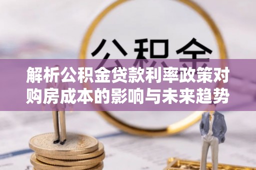 桑日解析公积金贷款利率政策对购房成本的影响与未来趋势