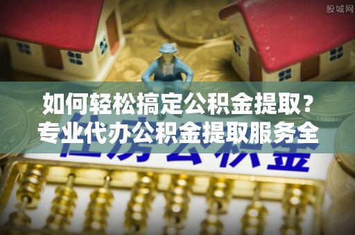 桑日如何轻松搞定公积金提取？专业代办公积金提取服务全解析