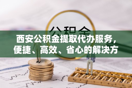 桑日西安公积金提取代办服务，便捷、高效、省心的解决方案
