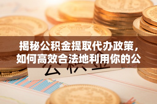 桑日揭秘公积金提取代办政策，如何高效合法地利用你的公积金