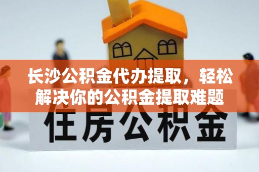 桑日长沙公积金代办提取，轻松解决你的公积金提取难题