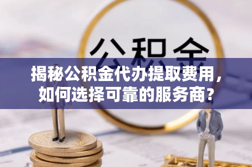 桑日揭秘公积金代办提取费用，如何选择可靠的服务商？