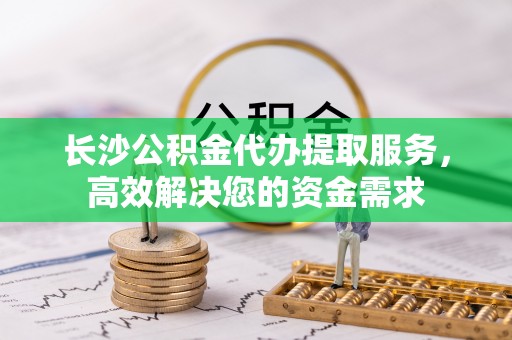 桑日长沙公积金代办提取服务，高效解决您的资金需求