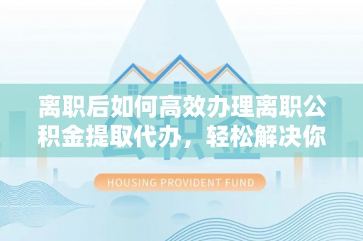桑日离职后如何高效办理离职公积金提取代办，轻松解决你的后顾之忧