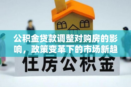 桑日公积金贷款调整对购房的影响，政策变革下的市场新趋势