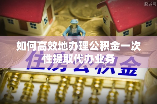 桑日如何高效地办理公积金一次性提取代办业务