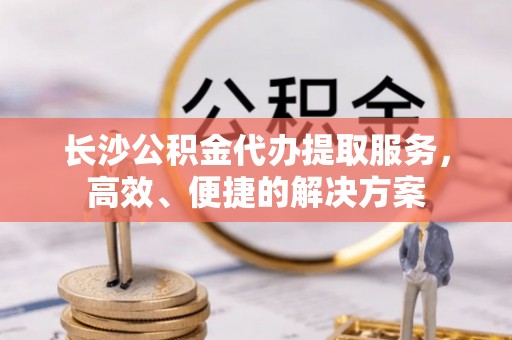 桑日长沙公积金代办提取服务，高效、便捷的解决方案