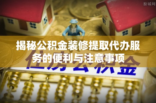 桑日揭秘公积金装修提取代办服务的便利与注意事项