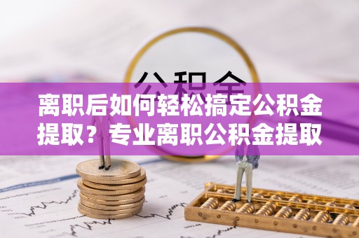 桑日离职后如何轻松搞定公积金提取？专业离职公积金提取代办服务来帮你