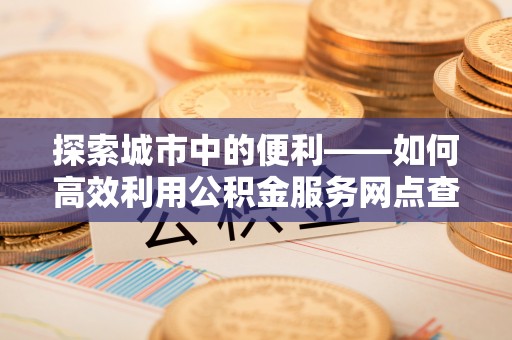 桑日探索城市中的便利——如何高效利用公积金服务网点查询功能