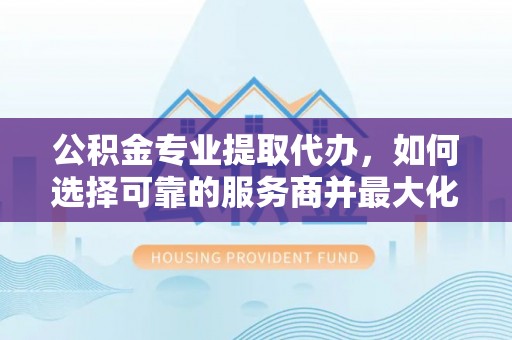桑日公积金专业提取代办，如何选择可靠的服务商并最大化你的资金收益