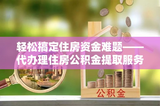 桑日轻松搞定住房资金难题——代办理住房公积金提取服务详解