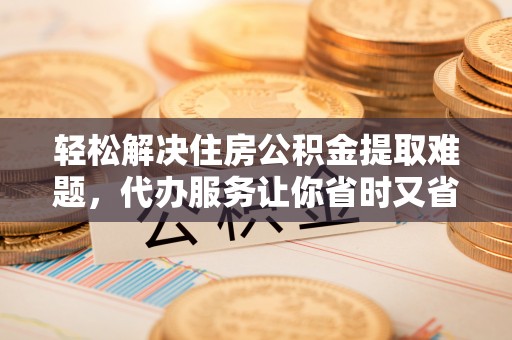 桑日轻松解决住房公积金提取难题，代办服务让你省时又省心