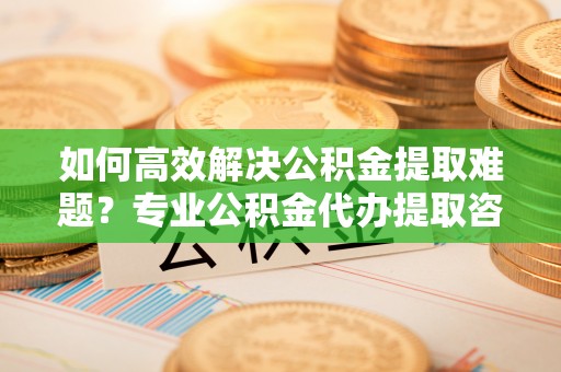 桑日如何高效解决公积金提取难题？专业公积金代办提取咨询服务来助力