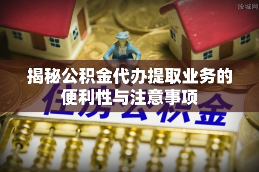 桑日揭秘公积金代办提取业务的便利性与注意事项
