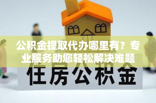 桑日公积金提取代办哪里有？专业服务助您轻松解决难题