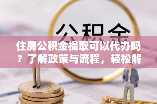 桑日住房公积金提取可以代办吗？了解政策与流程，轻松解决你的疑问