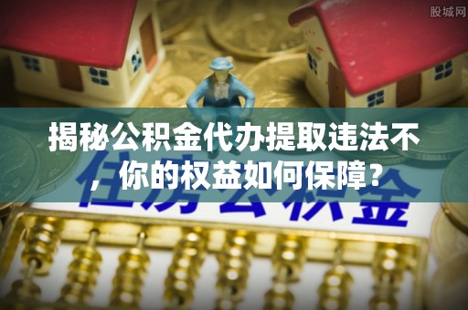 桑日揭秘公积金代办提取违法不，你的权益如何保障？